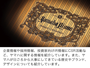企業情報や採用情報、投資家向けIR情報にCSR活動など、ヤマハに関する情報を紹介しています。また、ヤマハが日ごろから大事にしてきている歴史やブランド、デザインについても紹介しています。