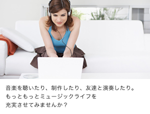 音楽を聴いたり、制作したり、友達と演奏したり。もっともっとミュージックライフを充実させてみませんか？