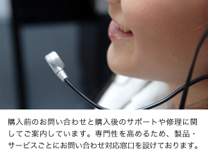 購入前のお問い合わせと購入後のサポートや修理に関してご案内しています。専門性を高めるため、製品・サービスごとにお問い合わせ対応窓口を設けております。
